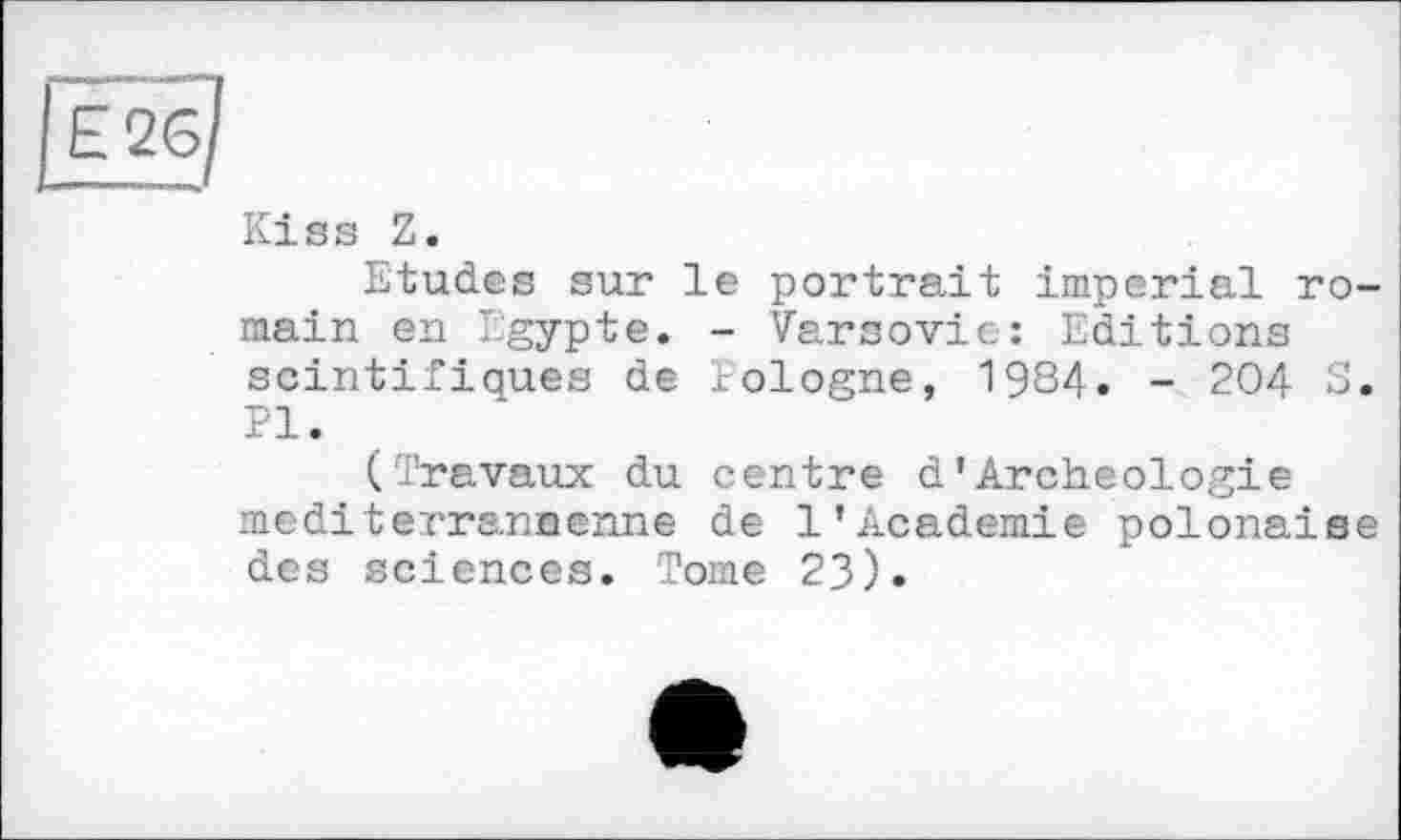 ﻿Е_2б/
Kiss Z.
Etudes sur le portrait imperial romain en Egypte. - Varsovie: Editions scintifiques de Pologne, 1984. - 204 S. PI.
(Travaux du centre d'Archéologie mediterrannenne de 1’Academie polonaise des sciences. Tome 23).